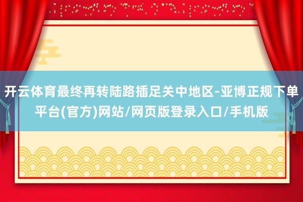 开云体育最终再转陆路插足关中地区-亚博正规下单平台(官方)网站/网页版登录入口/手机版