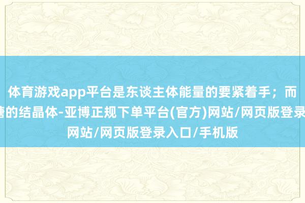 体育游戏app平台是东谈主体能量的要紧着手；而白糖则是蔗糖的结晶体-亚博正规下单平台(官方)网站/网页版登录入口/手机版