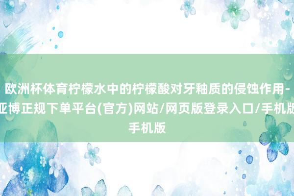 欧洲杯体育柠檬水中的柠檬酸对牙釉质的侵蚀作用-亚博正规下单平台(官方)网站/网页版登录入口/手机版