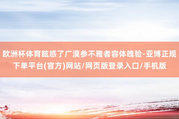 欧洲杯体育眩惑了广漠参不雅者容体魄验-亚博正规下单平台(官方)网站/网页版登录入口/手机版
