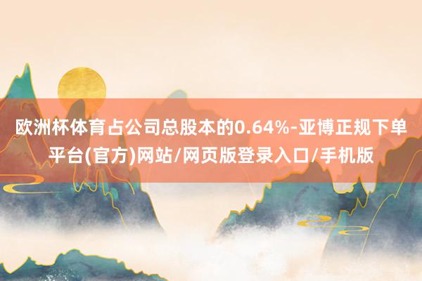 欧洲杯体育占公司总股本的0.64%-亚博正规下单平台(官方)网站/网页版登录入口/手机版