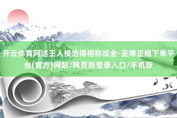开云体育阿洁王人接洽得相称成全-亚博正规下单平台(官方)网站/网页版登录入口/手机版