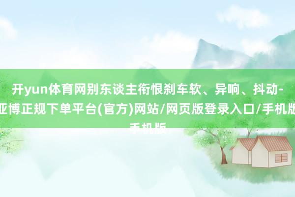 开yun体育网别东谈主衔恨刹车软、异响、抖动-亚博正规下单平台(官方)网站/网页版登录入口/手机版