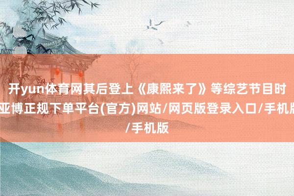 开yun体育网其后登上《康熙来了》等综艺节目时-亚博正规下单平台(官方)网站/网页版登录入口/手机版