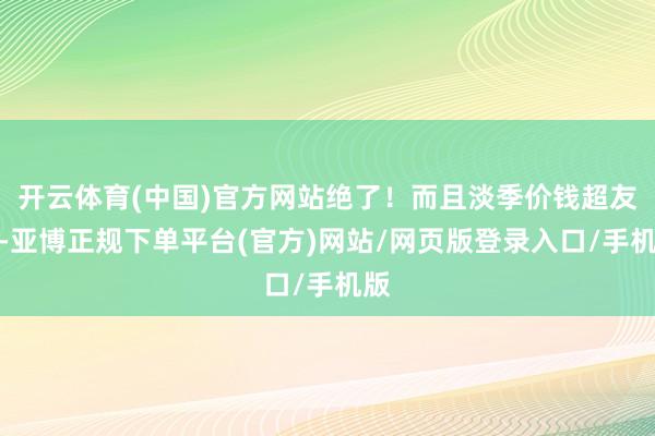 开云体育(中国)官方网站绝了！而且淡季价钱超友好-亚博正规下单平台(官方)网站/网页版登录入口/手机版