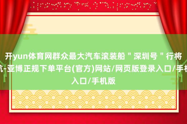 开yun体育网群众最大汽车滚装船＂深圳号＂行将首航-亚博正规下单平台(官方)网站/网页版登录入口/手机版