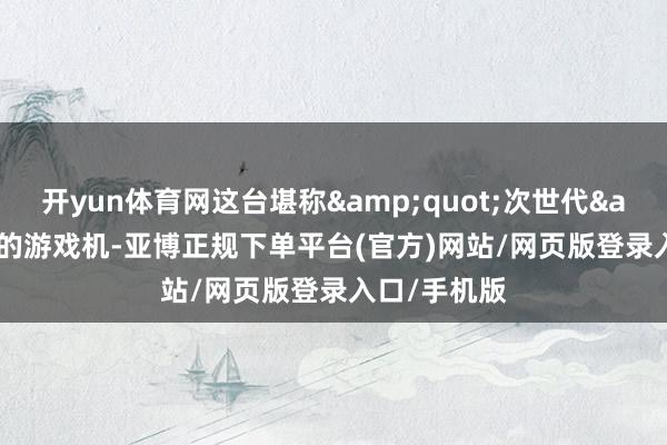 开yun体育网这台堪称&quot;次世代&quot;的游戏机-亚博正规下单平台(官方)网站/网页版登录入口/手机版
