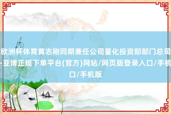 欧洲杯体育黄志刚同期兼任公司量化投资部部门总司理-亚博正规下单平台(官方)网站/网页版登录入口/手机版
