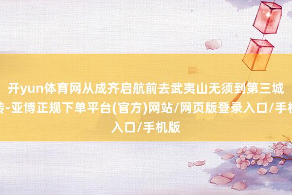 开yun体育网从成齐启航前去武夷山无须到第三城中转-亚博正规下单平台(官方)网站/网页版登录入口/手机版