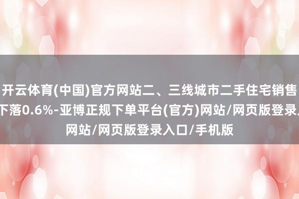 开云体育(中国)官方网站二、三线城市二手住宅销售价钱环比均下落0.6%-亚博正规下单平台(官方)网站/网页版登录入口/手机版