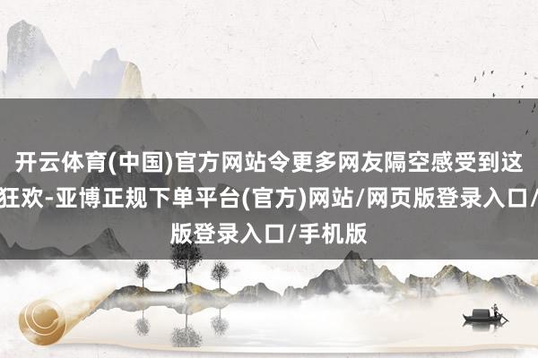 开云体育(中国)官方网站令更多网友隔空感受到这场赛谈狂欢-亚博正规下单平台(官方)网站/网页版登录入口/手机版