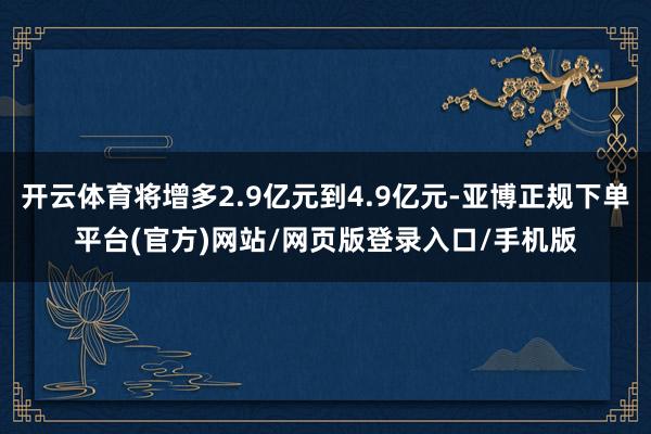 开云体育将增多2.9亿元到4.9亿元-亚博正规下单平台(官方)网站/网页版登录入口/手机版