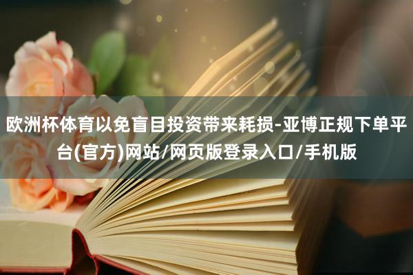 欧洲杯体育以免盲目投资带来耗损-亚博正规下单平台(官方)网站/网页版登录入口/手机版