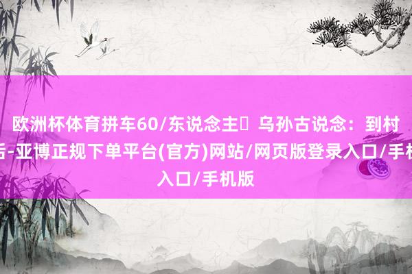 欧洲杯体育拼车60/东说念主 乌孙古说念:到村子后-亚博正规下单平台(官方)网站/网页版登录入口/手机版