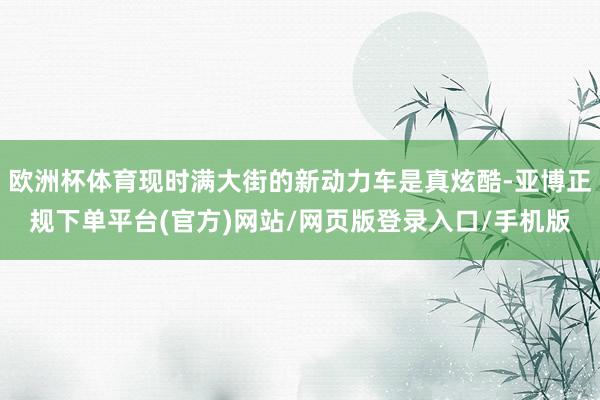 欧洲杯体育现时满大街的新动力车是真炫酷-亚博正规下单平台(官方)网站/网页版登录入口/手机版