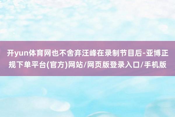 开yun体育网也不舍弃汪峰在录制节目后-亚博正规下单平台(官方)网站/网页版登录入口/手机版