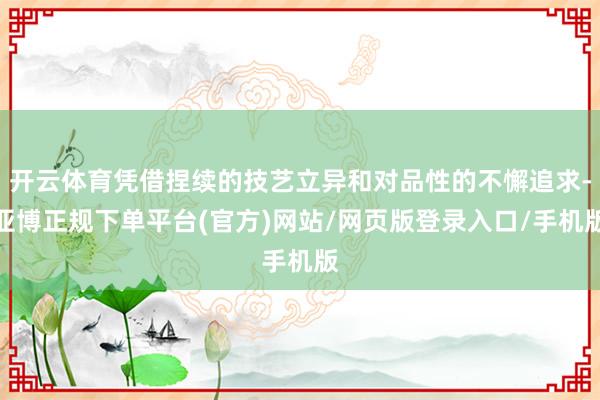 开云体育凭借捏续的技艺立异和对品性的不懈追求-亚博正规下单平台(官方)网站/网页版登录入口/手机版