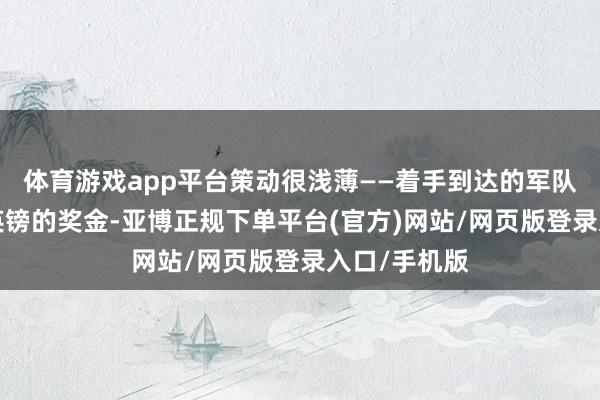 体育游戏app平台策动很浅薄——着手到达的军队将得回2万英镑的奖金-亚博正规下单平台(官方)网站/网页版登录入口/手机版