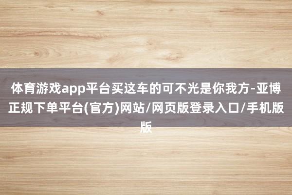 体育游戏app平台买这车的可不光是你我方-亚博正规下单平台(官方)网站/网页版登录入口/手机版
