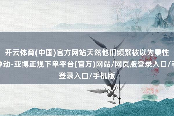 开云体育(中国)官方网站天然他们频繁被以为秉性相比冲动-亚博正规下单平台(官方)网站/网页版登录入口/手机版