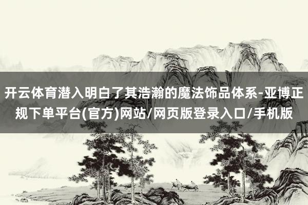 开云体育潜入明白了其浩瀚的魔法饰品体系-亚博正规下单平台(官方)网站/网页版登录入口/手机版