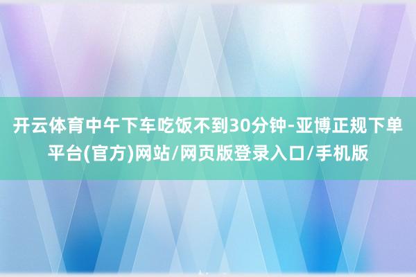 开云体育中午下车吃饭不到30分钟-亚博正规下单平台(官方)网站/网页版登录入口/手机版