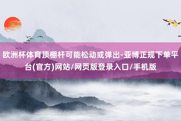 欧洲杯体育顶棚杆可能松动或弹出-亚博正规下单平台(官方)网站/网页版登录入口/手机版
