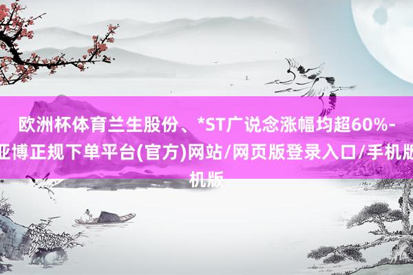 欧洲杯体育兰生股份、*ST广说念涨幅均超60%-亚博正规下单平台(官方)网站/网页版登录入口/手机版