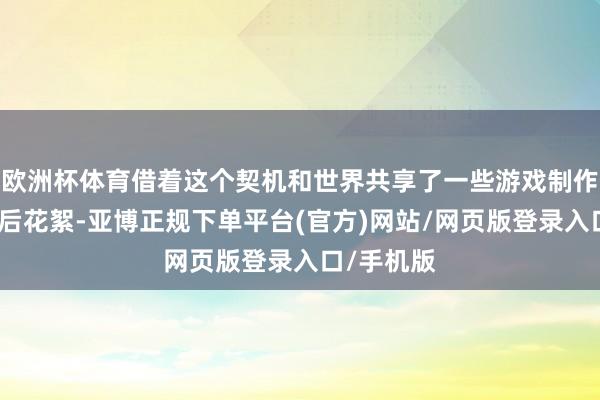 欧洲杯体育借着这个契机和世界共享了一些游戏制作工夫的幕后花絮-亚博正规下单平台(官方)网站/网页版登录入口/手机版
