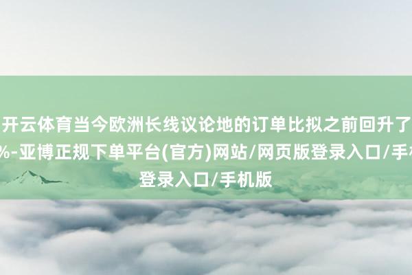 开云体育当今欧洲长线议论地的订单比拟之前回升了 40%-亚博正规下单平台(官方)网站/网页版登录入口/手机版