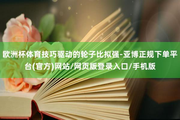 欧洲杯体育技巧驱动的轮子比拟强-亚博正规下单平台(官方)网站/网页版登录入口/手机版