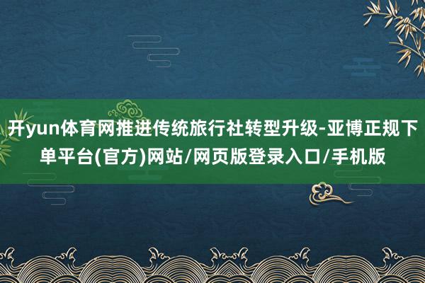 开yun体育网推进传统旅行社转型升级-亚博正规下单平台(官方)网站/网页版登录入口/手机版
