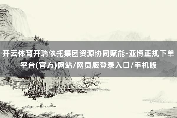 开云体育开瑞依托集团资源协同赋能-亚博正规下单平台(官方)网站/网页版登录入口/手机版