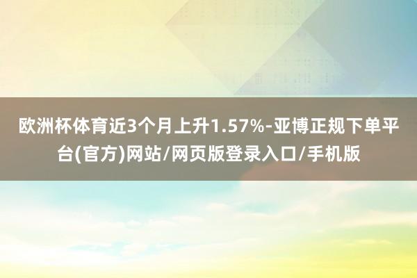 欧洲杯体育近3个月上升1.57%-亚博正规下单平台(官方)网站/网页版登录入口/手机版