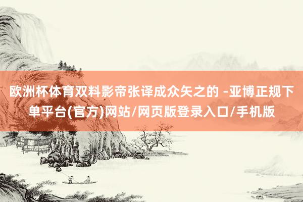 欧洲杯体育双料影帝张译成众矢之的 -亚博正规下单平台(官方)网站/网页版登录入口/手机版