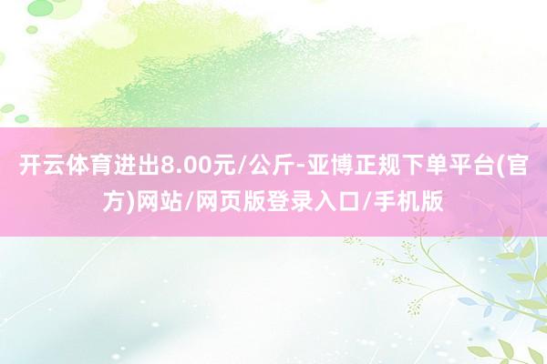 开云体育进出8.00元/公斤-亚博正规下单平台(官方)网站/网页版登录入口/手机版