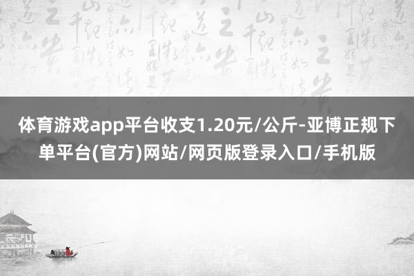 体育游戏app平台收支1.20元/公斤-亚博正规下单平台(官方)网站/网页版登录入口/手机版
