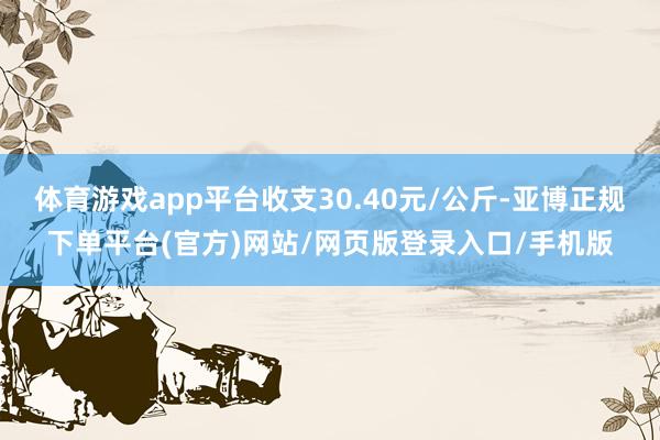 体育游戏app平台收支30.40元/公斤-亚博正规下单平台(官方)网站/网页版登录入口/手机版