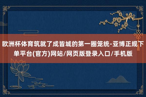 欧洲杯体育筑就了成皆城的第一圈笼统-亚博正规下单平台(官方)网站/网页版登录入口/手机版