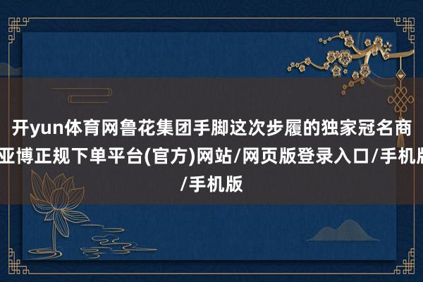 开yun体育网鲁花集团手脚这次步履的独家冠名商-亚博正规下单平台(官方)网站/网页版登录入口/手机版