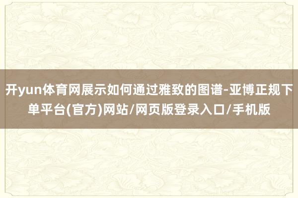 开yun体育网展示如何通过雅致的图谱-亚博正规下单平台(官方)网站/网页版登录入口/手机版