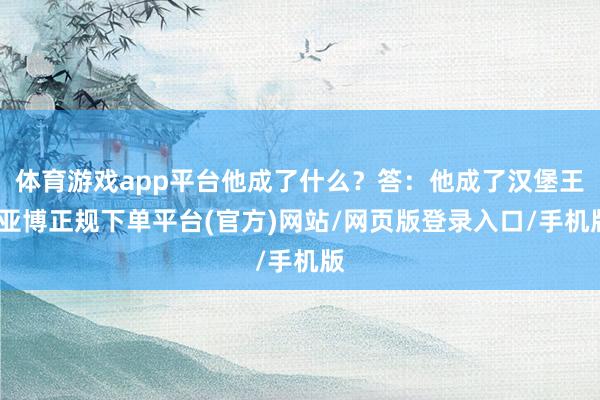 体育游戏app平台他成了什么？答：他成了汉堡王-亚博正规下单平台(官方)网站/网页版登录入口/手机版