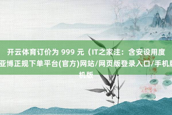 开云体育订价为 999 元（IT之家注：含安设用度-亚博正规下单平台(官方)网站/网页版登录入口/手机版