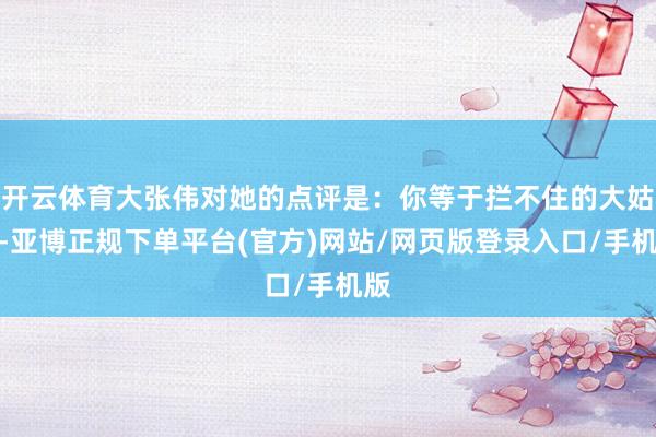 开云体育大张伟对她的点评是：你等于拦不住的大姑娘-亚博正规下单平台(官方)网站/网页版登录入口/手机版