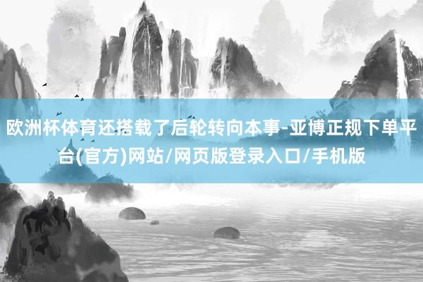 欧洲杯体育还搭载了后轮转向本事-亚博正规下单平台(官方)网站/网页版登录入口/手机版
