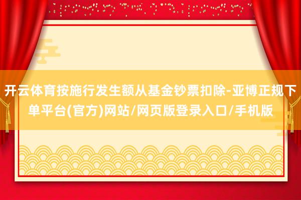 开云体育按施行发生额从基金钞票扣除-亚博正规下单平台(官方)网站/网页版登录入口/手机版
