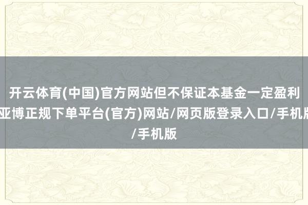 开云体育(中国)官方网站但不保证本基金一定盈利-亚博正规下单平台(官方)网站/网页版登录入口/手机版