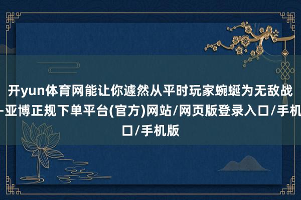 开yun体育网能让你遽然从平时玩家蜿蜒为无敌战神-亚博正规下单平台(官方)网站/网页版登录入口/手机版