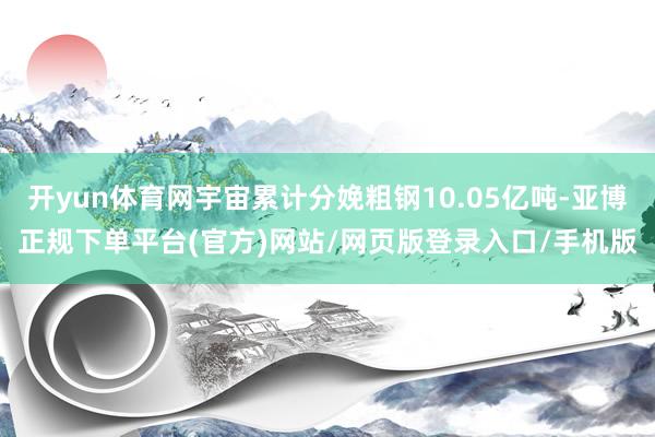 开yun体育网宇宙累计分娩粗钢10.05亿吨-亚博正规下单平台(官方)网站/网页版登录入口/手机版