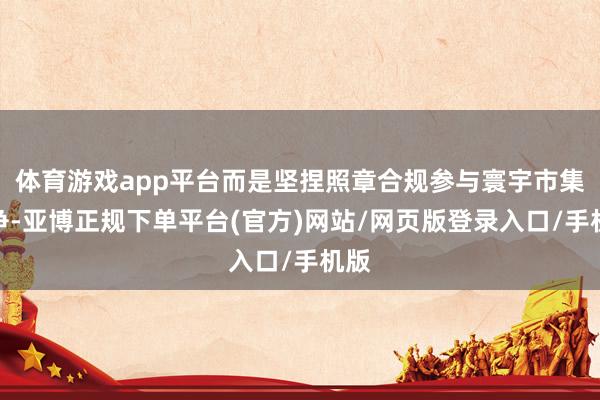 体育游戏app平台而是坚捏照章合规参与寰宇市集竞争-亚博正规下单平台(官方)网站/网页版登录入口/手机版
